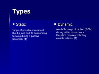 Types Static Dynamic Range of possible movement about a joint and its surrounding muscles during a passive movement (1) Available range of motion (ROM) during active movements, therefore requires voluntary muscle actions. (1) 