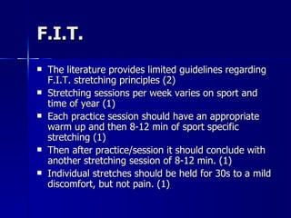F.I.T. The literature provides limited guidelines regarding F.I.T. stretching principles (2) Stretching sessions per week varies on sport and time of year (1) Each practice session should have an appropriate warm up and then 8-12 min of sport specific stretching (1)  Then after practice/session it should conclude with another stretching session of 8-12 min. (1) Individual stretches should be held for 30s to a mild discomfort, but not pain. (1) 