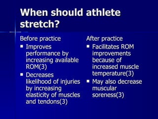 When should athlete stretch? Before practice Improves performance by increasing available ROM(3) Decreases likelihood of injuries by increasing elasticity of muscles and tendons(3) After practice Facilitates ROM improvements because of increased muscle temperature(3) May also decrease muscular soreness(3) 
