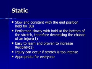 Static Slow and constant with the end position held for 30s  Performed slowly with hold at the bottom of the stretch, therefore decreasing the chance of an injury(1) Easy to learn and proven to increase flexibility(1) Injury can occur if stretch is too intense Appropriate for everyone 