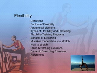 Flexibility
•Definitions
•Factors of Flexibility
•Anatomical elements
•Types of Flexibility and Stretching
•Flexibility Training Programs
•Benefits of Stretching
•Mistakes made when you stretch
•How to stretch
•Static Stretching Exercises
•Dynamic Stretching Exercises
•References
 
