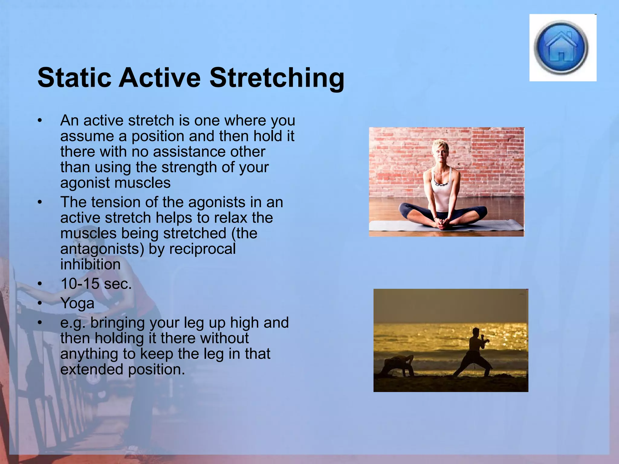 Static Active Stretching An active stretch is one where you assume a position and then hold it there with no assistance other than using the strength of your agonist muscles  The tension of the agonists in an active stretch helps to relax the muscles being stretched (the antagonists) by reciprocal inhibition  10-15 sec. Yoga e.g. bringing your leg up high and then holding it there without anything to keep the leg in that extended position.  