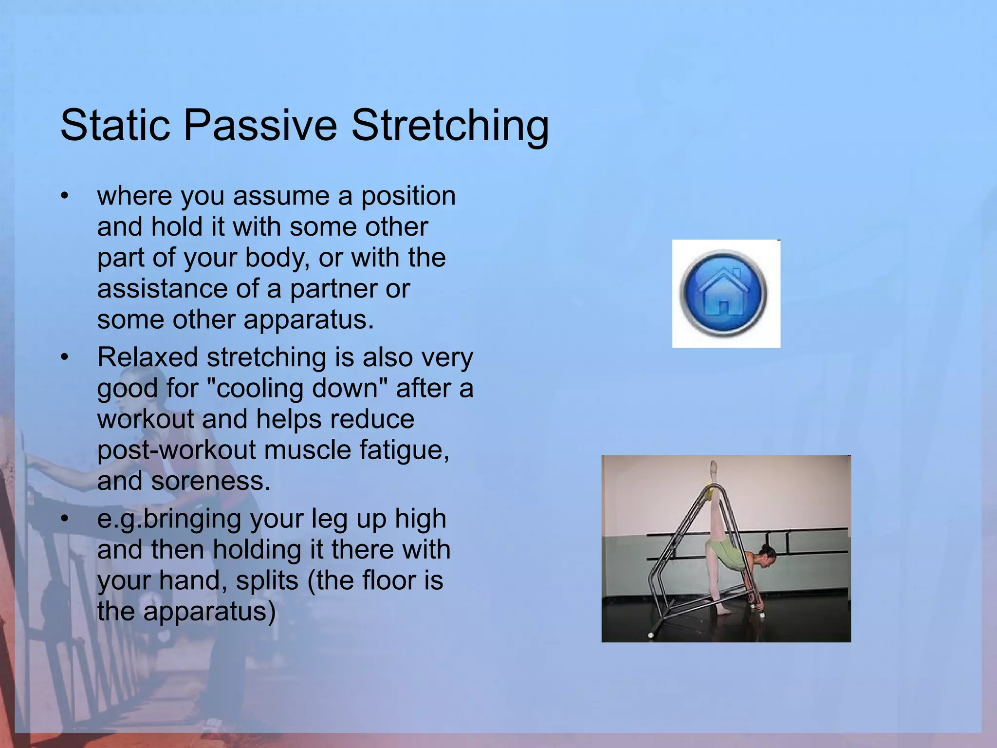 Static Passive Stretching where you assume a position and hold it with some other part of your body, or with the assistance of a partner or some other apparatus.  Relaxed stretching is also very good for "cooling down" after a workout and helps reduce post-workout muscle fatigue, and soreness.  e.g.bringing your leg up high and then holding it there with your hand, splits (the floor is the apparatus) 