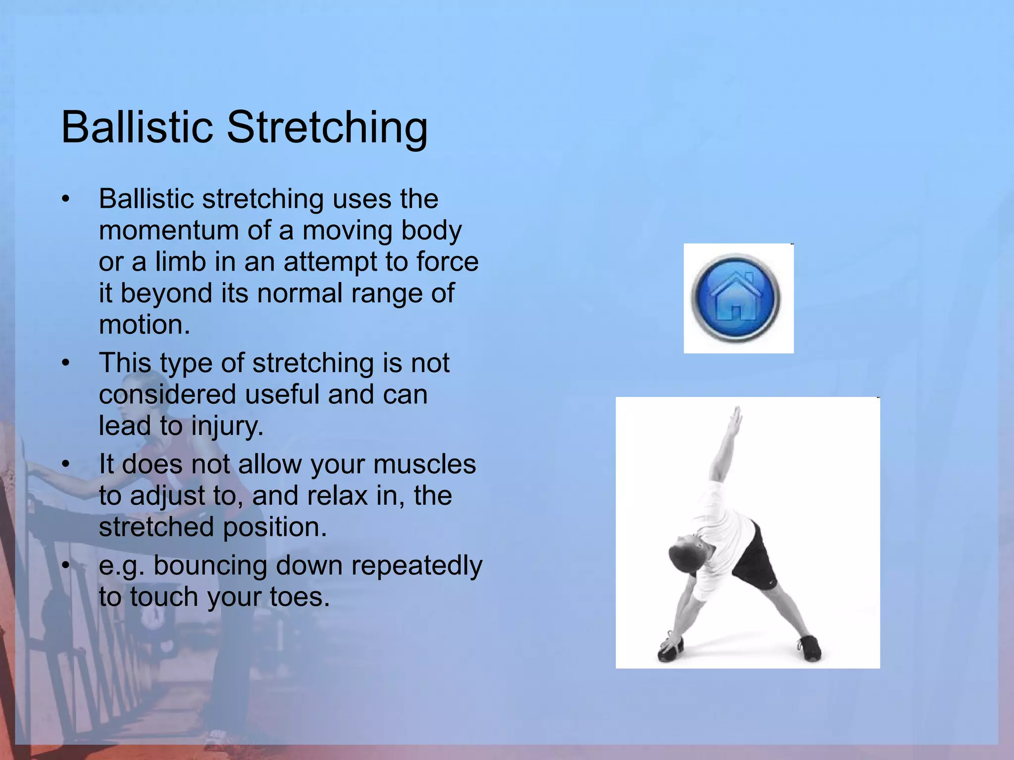 Ballistic Stretching Ballistic stretching uses the momentum of a moving body or a limb in an attempt to force it beyond its normal range of motion.  This type of stretching is not considered useful and can lead to injury.  It does not allow your muscles to adjust to, and relax in, the stretched position. e.g. bouncing down repeatedly to touch your toes.  