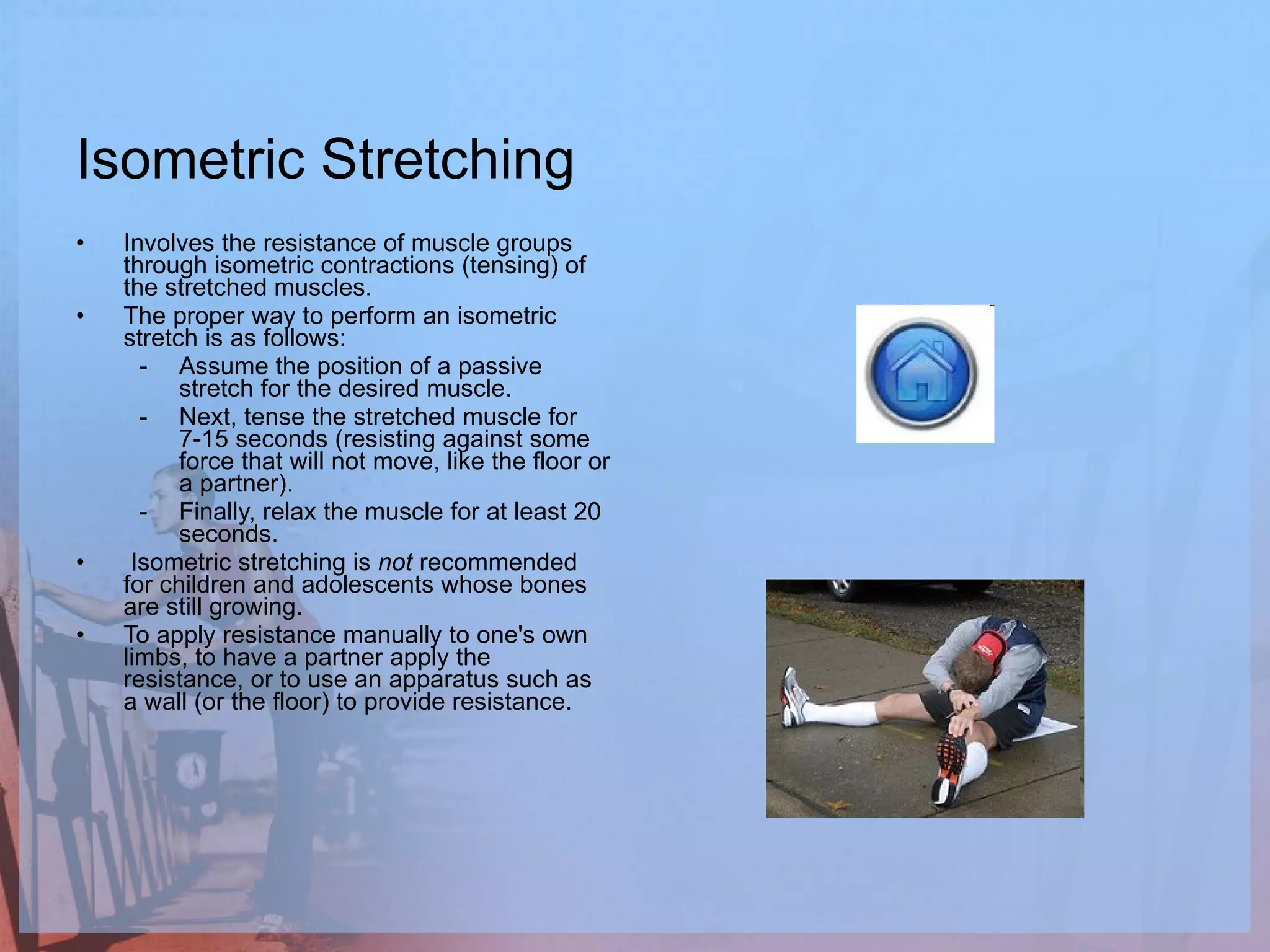 Isometric Stretching Involves the resistance of muscle groups through isometric contractions (tensing) of the stretched muscles. The proper way to perform an isometric stretch is as follows:  Assume the position of a passive stretch for the desired muscle.  Next, tense the stretched muscle for 7-15 seconds (resisting against some force that will not move, like the floor or a partner).  Finally, relax the muscle for at least 20 seconds.  Isometric stretching is  not  recommended for children and adolescents whose bones are still growing.  To apply resistance manually to one's own limbs, to have a partner apply the resistance, or to use an apparatus such as a wall (or the floor) to provide resistance.  
