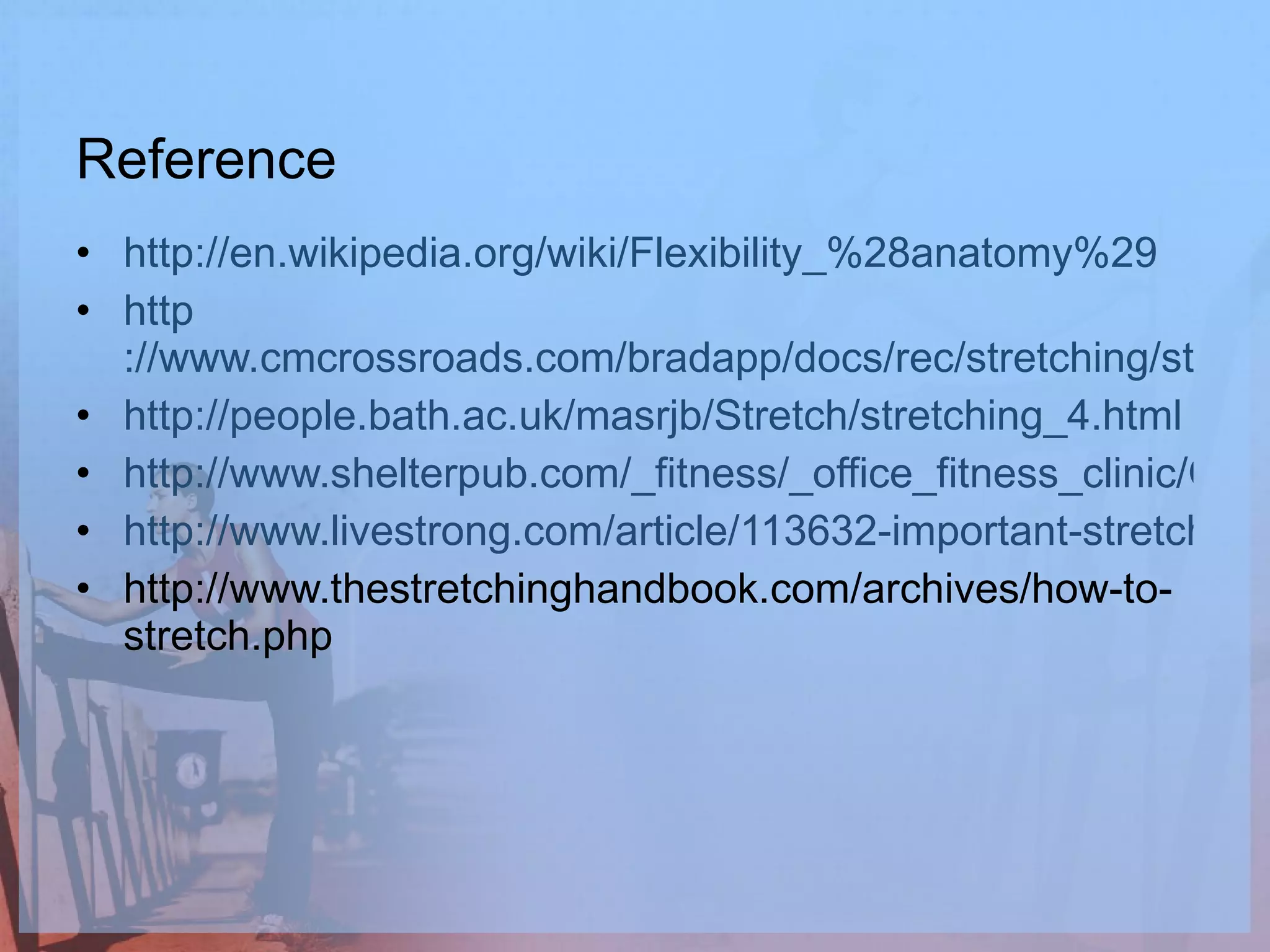 Reference http://en.wikipedia.org/wiki/Flexibility_%28anatomy%29 http ://www.cmcrossroads.com/bradapp/docs/rec/stretching/stretching_5.html http://people.bath.ac.uk/masrjb/Stretch/stretching_4.html http://www.shelterpub.com/_fitness/_office_fitness_clinic/OFC_how_to_str.html http://www.livestrong.com/article/113632-important-stretch-before-work-out/ http://www.thestretchinghandbook.com/archives/how-to-stretch.php 
