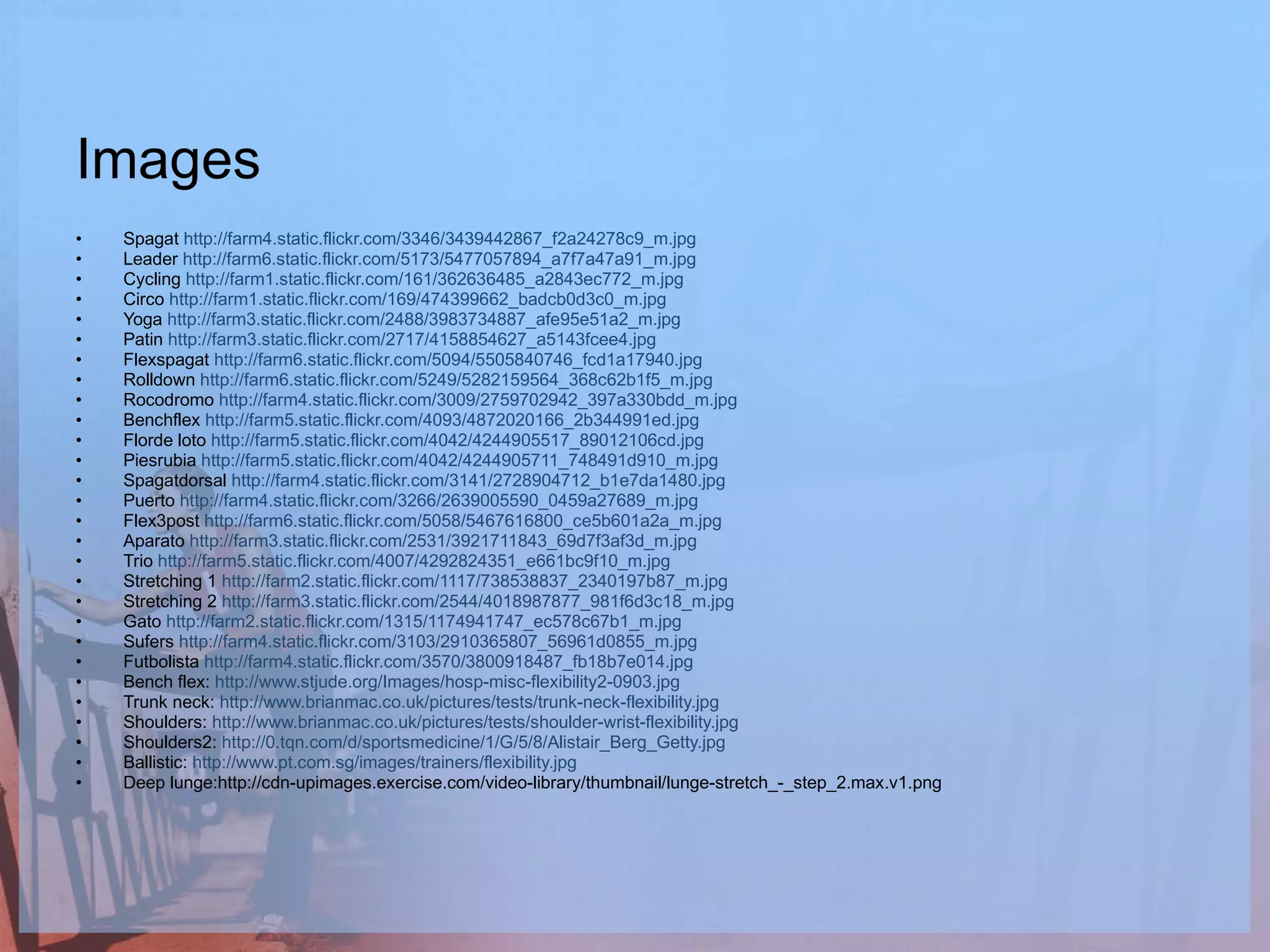 Images Spagat  http://farm4.static.flickr.com/3346/3439442867_f2a24278c9_m.jpg Leader  http://farm6.static.flickr.com/5173/5477057894_a7f7a47a91_m.jpg   Cycling  http://farm1.static.flickr.com/161/362636485_a2843ec772_m.jpg Circo  http://farm1.static.flickr.com/169/474399662_badcb0d3c0_m.jpg Yoga  http://farm3.static.flickr.com/2488/3983734887_afe95e51a2_m.jpg Patin  http://farm3.static.flickr.com/2717/4158854627_a5143fcee4.jpg Flexspagat  http://farm6.static.flickr.com/5094/5505840746_fcd1a17940.jpg Rolldown  http://farm6.static.flickr.com/5249/5282159564_368c62b1f5_m.jpg Rocodromo  http://farm4.static.flickr.com/3009/2759702942_397a330bdd_m.jpg Benchflex  http://farm5.static.flickr.com/4093/4872020166_2b344991ed.jpg Florde loto  http://farm5.static.flickr.com/4042/4244905517_89012106cd.jpg Piesrubia  http://farm5.static.flickr.com/4042/4244905711_748491d910_m.jpg Spagatdorsal  http://farm4.static.flickr.com/3141/2728904712_b1e7da1480.jpg Puerto  http://farm4.static.flickr.com/3266/2639005590_0459a27689_m.jpg Flex3post  http://farm6.static.flickr.com/5058/5467616800_ce5b601a2a_m.jpg Aparato  http://farm3.static.flickr.com/2531/3921711843_69d7f3af3d_m.jpg Trio  http://farm5.static.flickr.com/4007/4292824351_e661bc9f10_m.jpg Stretching 1  http://farm2.static.flickr.com/1117/738538837_2340197b87_m.jpg Stretching 2  http://farm3.static.flickr.com/2544/4018987877_981f6d3c18_m.jpg Gato  http://farm2.static.flickr.com/1315/1174941747_ec578c67b1_m.jpg Sufers  http://farm4.static.flickr.com/3103/2910365807_56961d0855_m.jpg Futbolista  http://farm4.static.flickr.com/3570/3800918487_fb18b7e014.jpg Bench flex:  http://www.stjude.org/Images/hosp-misc-flexibility2-0903.jpg Trunk neck:  http://www.brianmac.co.uk/pictures/tests/trunk-neck-flexibility.jpg Shoulders:  http://www.brianmac.co.uk/pictures/tests/shoulder-wrist-flexibility.jpg Shoulders2:  http://0.tqn.com/d/sportsmedicine/1/G/5/8/Alistair_Berg_Getty.jpg Ballistic:  http://www.pt.com.sg/images/trainers/flexibility.jpg Deep lunge:http://cdn-upimages.exercise.com/video-library/thumbnail/lunge-stretch_-_step_2.max.v1.png 