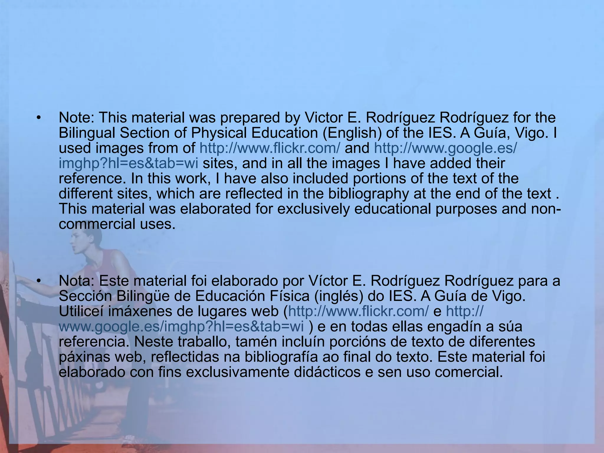 Note: This material was prepared by Victor E. Rodríguez Rodríguez for the Bilingual Section of Physical Education (English) of the IES. A Guía, Vigo. I used images from of  http :// www.flickr.com /  and  http :// www.google.es / imghp?hl=es&tab=wi  sites, and in all the images I have added their reference. In this work, I have also included portions of the text of the different sites, which are reflected in the bibliography at the end of the text . This material was elaborated for exclusively educational purposes and non-commercial uses.  Nota: Este material foi elaborado por Víctor E. Rodríguez Rodríguez para a Sección Bilingüe de Educación Física (inglés) do IES. A Guía de Vigo. Utiliceí imáxenes de lugares web ( http :// www.flickr.com /  e  http :// www.google.es / imghp?hl=es&tab=wi  ) e en todas ellas engadín a súa referencia. Neste traballo, tamén incluín porcións de texto de diferentes páxinas web, reflectidas na bibliografía ao final do texto. Este material foi elaborado con fins exclusivamente didácticos e sen uso comercial. 