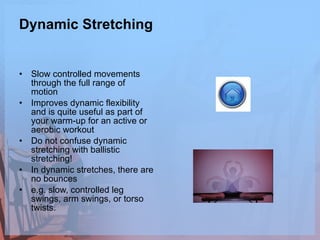 Dynamic Stretching Slow controlled movements through the full range of motion  Improves dynamic flexibility and is quite useful as part of your warm-up for an active or aerobic workout  Do not confuse dynamic stretching with ballistic stretching!  In dynamic stretches, there are no bounces  e.g. slow, controlled leg swings, arm swings, or torso twists.  