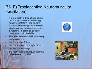 P.N.F.(Propioceptive Neuromuscular Facilitation) It is not really a type of stretching but is a technique of combining passive stretching (see section  Passive   Stretching ) and isometric stretching (see section  Isometric   Stretching ) in order to achieve maximum static flexibility.  The most common PNF stretching techniques are:  the  hold-relax  (20 sec.) the  hold-relax-contract (7-15 sec.) the hold-relax-swing 3-5 repetitions (resting 20 seconds between each repetition).  