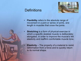 Definitions Flexibility  refers to the absolute range of movement in a joint or series of joints, and length in muscles that cross the joints. Stretching  is a form of physical exercise in which a specific skeletal muscle is deliberately elongated, in order to improve the muscle's felt elasticity and reaffirm comfortable muscle tone.  Elasticity  – The property of a material to resist deformation from a force and to quickly return to its normal shape.  