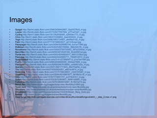 Images Spagat  http://farm4.static.flickr.com/3346/3439442867_f2a24278c9_m.jpg Leader  http://farm6.static.flickr.com/5173/5477057894_a7f7a47a91_m.jpg   Cycling  http://farm1.static.flickr.com/161/362636485_a2843ec772_m.jpg Circo  http://farm1.static.flickr.com/169/474399662_badcb0d3c0_m.jpg Yoga  http://farm3.static.flickr.com/2488/3983734887_afe95e51a2_m.jpg Patin  http://farm3.static.flickr.com/2717/4158854627_a5143fcee4.jpg Flexspagat  http://farm6.static.flickr.com/5094/5505840746_fcd1a17940.jpg Rolldown  http://farm6.static.flickr.com/5249/5282159564_368c62b1f5_m.jpg Rocodromo  http://farm4.static.flickr.com/3009/2759702942_397a330bdd_m.jpg Benchflex  http://farm5.static.flickr.com/4093/4872020166_2b344991ed.jpg Florde loto  http://farm5.static.flickr.com/4042/4244905517_89012106cd.jpg Piesrubia  http://farm5.static.flickr.com/4042/4244905711_748491d910_m.jpg Spagatdorsal  http://farm4.static.flickr.com/3141/2728904712_b1e7da1480.jpg Puerto  http://farm4.static.flickr.com/3266/2639005590_0459a27689_m.jpg Flex3post  http://farm6.static.flickr.com/5058/5467616800_ce5b601a2a_m.jpg Aparato  http://farm3.static.flickr.com/2531/3921711843_69d7f3af3d_m.jpg Trio  http://farm5.static.flickr.com/4007/4292824351_e661bc9f10_m.jpg Stretching 1  http://farm2.static.flickr.com/1117/738538837_2340197b87_m.jpg Stretching 2  http://farm3.static.flickr.com/2544/4018987877_981f6d3c18_m.jpg Gato  http://farm2.static.flickr.com/1315/1174941747_ec578c67b1_m.jpg Sufers  http://farm4.static.flickr.com/3103/2910365807_56961d0855_m.jpg Futbolista  http://farm4.static.flickr.com/3570/3800918487_fb18b7e014.jpg Bench flex:  http://www.stjude.org/Images/hosp-misc-flexibility2-0903.jpg Trunk neck:  http://www.brianmac.co.uk/pictures/tests/trunk-neck-flexibility.jpg Shoulders:  http://www.brianmac.co.uk/pictures/tests/shoulder-wrist-flexibility.jpg Shoulders2:  http://0.tqn.com/d/sportsmedicine/1/G/5/8/Alistair_Berg_Getty.jpg Ballistic:  http://www.pt.com.sg/images/trainers/flexibility.jpg Deep lunge:http://cdn-upimages.exercise.com/video-library/thumbnail/lunge-stretch_-_step_2.max.v1.png 