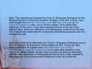 Note: This material was prepared by Victor E. Rodríguez Rodríguez for the Bilingual Section of Physical Education (English) of the IES. A Guía, Vigo. I used images from of  http :// www.flickr.com /  and  http :// www.google.es / imghp?hl=es&tab=wi  sites, and in all the images I have added their reference. In this work, I have also included portions of the text of the different sites, which are reflected in the bibliography at the end of the text . This material was elaborated for exclusively educational purposes and non-commercial uses.  Nota: Este material foi elaborado por Víctor E. Rodríguez Rodríguez para a Sección Bilingüe de Educación Física (inglés) do IES. A Guía de Vigo. Utiliceí imáxenes de lugares web ( http :// www.flickr.com /  e  http :// www.google.es / imghp?hl=es&tab=wi  ) e en todas ellas engadín a súa referencia. Neste traballo, tamén incluín porcións de texto de diferentes páxinas web, reflectidas na bibliografía ao final do texto. Este material foi elaborado con fins exclusivamente didácticos e sen uso comercial. 