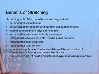 Benefits of Stretching According to  M. Alter , benefits of stretching include:  enhanced physical fitness  enhanced ability to learn and perform skilled movements  increased mental and physical relaxation  enhanced development of body awareness  reduced risk of injury to joints, muscles, and tendons  reduced muscular soreness  reduced muscular tension  increased suppleness due to stimulation of the production of chemicals which lubricate connective tissues reduced severity of painful menstruation ( dysmenorrhea ) in females  