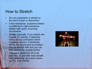 How to Stretch Do not overstretch or stretch to the point of pain or discomfort.  A low-resistance, sustained stretch is preferred to high-resistance stretch with quick, bouncing movements.  Stretch gradually. If you stretch the muscle too quickly, it responds with a strong contraction which increases tension. If stretched slowly, the contraction is avoided, muscle tension falls and you can then stretch the muscle further.  Hold each stretch for 30 to 40 seconds. To gain the most benefit from stretching, do a short warm-up first, then stretch. 