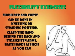 FLEXIBILITY EXERCISESFLEXIBILITY EXERCISES
SHOULDER AND CHESTSHOULDER AND CHEST
CAN BE DONE IN
KNEELING OR
STNADING POSITION.
CLASP THE HAND
BEHIND THE BACK AND
STRAIGHTEN ARMS,
RAISE HANDS AS HIGH
AS YOU CAN
 