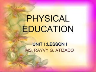 PHYSICAL
EDUCATION
UNIT I :LESSON IUNIT I :LESSON I
MS. RAYVY G. ATIZADO
 