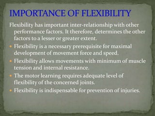 Flexibility has important inter-relationship with other
performance factors. It therefore, determines the other
factors to a lesser or greater extent.
 Flexibility is a necessary prerequisite for maximal
development of movement force and speed.
 Flexibility allows movements with minimum of muscle
tension and internal resistance.
 The motor learning requires adequate level of
flexibility of the concerned joints.
 Flexibility is indispensable for prevention of injuries.
 