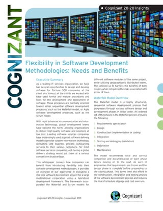 • Cognizant 20-20 Insights




Flexibility in Software Development
Methodologies: Needs and Benefits
   Executive Summary                                    different software modules of the same project,
                                                        while utilizing geographically distributed teams.
   As a leading IT services organization, we have
                                                        This allowed us to harness the benefits of both
   had several opportunities to design and develop
                                                        models while mitigating the risks associated with
   software for Fortune 500 companies at the
                                                        either of them.
   client site. Almost all the clients we worked with
   have used formal and mature procedures and
                                                        Waterfall Model Overview
   tools for the development and deployment of
   software. These processes are normally oriented      The Waterfall model is a highly structured,
   toward either sequential software development        sequential software development process that
   processes, such as the Waterfall model, or Agile     progresses through various software design and
   software development processes, such as the          development phases in linear order. An ordered
   Scrum model.                                         list of the phases in the Waterfall process includes
                                                        the following:
   With rapid advances in communication and infor-
   mation technology, global development teams          1. Requirements specification
   have become the norm, allowing organizations         2. Design
   to deliver high-quality software and solutions at
                                                        3. Construction (implementation or coding)
   low cost. Leading software services companies
   have increasingly used a global software delivery    4. Integration
   model to provide custom information technology,      5. Testing and debugging (validation)
   consulting and business process outsourcing
                                                        6. Installation
   services to their various customers. For most
   software services companies, not having a global     7. Maintenance
   delivery strategy would put them at a serious
   competitive disadvantage.                            The model recommends total and correct
                                                        completion and documentation of each phase
   This whitepaper conveys how companies can            before moving on to the next. As such, it
   benefit from introducing flexibility into their      emphasizes that requirements are frozen and the
   software development methodologies. It provides      design phase is complete before proceeding to
   an overview of our experience in executing a         the coding phase. This saves time and effort in
   mid-size software development project for a large    the construction, integration and testing phases
   multinational corporation using a hybridized         of the software development process and reduces
   development framework. This framework incor-         the risk of schedule slippage and cost overruns.
   porated the Waterfall and Scrum models for




   cognizant 20-20 insights | november 2011
 