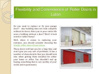 Flexibility and Convenience of Roller Doors in
Luton
Do you want to replace or fix your garage
door? Any building does not look complete
without its doors. Have you in your entire life
seen a building without a door? Won’t it look
weird or rather funny?
Well, when it comes to replacing your
entrance, you should consider choosing the
sturdy roller doors from Luton.
These doors will last you for a long time and
won’t give you any sort of problems. It has a
number of characteristic that you should look
into when getting them installed for either
your home or office. You shouldn’t end up
buying something that is not worthy of your
needs and requirements.
 