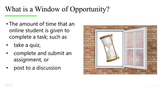 What is a Window of Opportunity?
• The amount of time that an
online student is given to
complete a task; such as
• take a quiz,
• complete and submit an
assignment, or
• post to a discussion
 