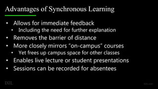Advantages of Synchronous Learning
• Allows for immediate feedback
• Including the need for further explanation
• Removes the barrier of distance
• More closely mirrors “on-campus” courses
• Yet frees up campus space for other classes
• Enables live lecture or student presentations
• Sessions can be recorded for absentees
 