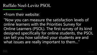 Ruffalo Noel-Levitz PSOL
•From their website:
“Now you can measure the satisfaction levels of
online learners with the Priorities Survey for
Online Learners (PSOL). The first survey of its kind
designed specifically for online students, the PSOL
can tell you how satisfied your students are and
what issues are really important to them…”
 