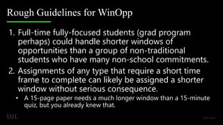 Rough Guidelines for WinOpp
1. Full-time fully-focused students (grad program
perhaps) could handle shorter windows of
opportunities than a group of non-traditional
students who have many non-school commitments.
2. Assignments of any type that require a short time
frame to complete can likely be assigned a shorter
window without serious consequence.
• A 15-page paper needs a much longer window than a 15-minute
quiz, but you already knew that.
 