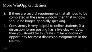 More WinOpp Guidelines
3. If there are several requirements that all need to be
completed in the same window, then that window
should be longer, generally speaking.
4. Consistency is very helpful to online students. If a
discussion forum posting has a five-day window,
then you should try to create similar windows of
opportunity for most discussion assignments in the
course.
 