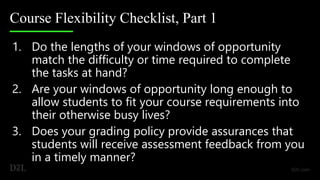 Course Flexibility Checklist, Part 1
1. Do the lengths of your windows of opportunity
match the difficulty or time required to complete
the tasks at hand?
2. Are your windows of opportunity long enough to
allow students to fit your course requirements into
their otherwise busy lives?
3. Does your grading policy provide assurances that
students will receive assessment feedback from you
in a timely manner?
 