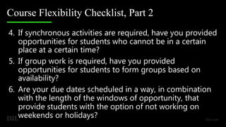 Course Flexibility Checklist, Part 2
4. If synchronous activities are required, have you provided
opportunities for students who cannot be in a certain
place at a certain time?
5. If group work is required, have you provided
opportunities for students to form groups based on
availability?
6. Are your due dates scheduled in a way, in combination
with the length of the windows of opportunity, that
provide students with the option of not working on
weekends or holidays?
 
