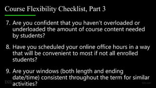 Course Flexibility Checklist, Part 3
7. Are you confident that you haven’t overloaded or
underloaded the amount of course content needed
by students?
8. Have you scheduled your online office hours in a way
that will be convenient to most if not all enrolled
students?
9. Are your windows (both length and ending
date/time) consistent throughout the term for similar
activities?
 