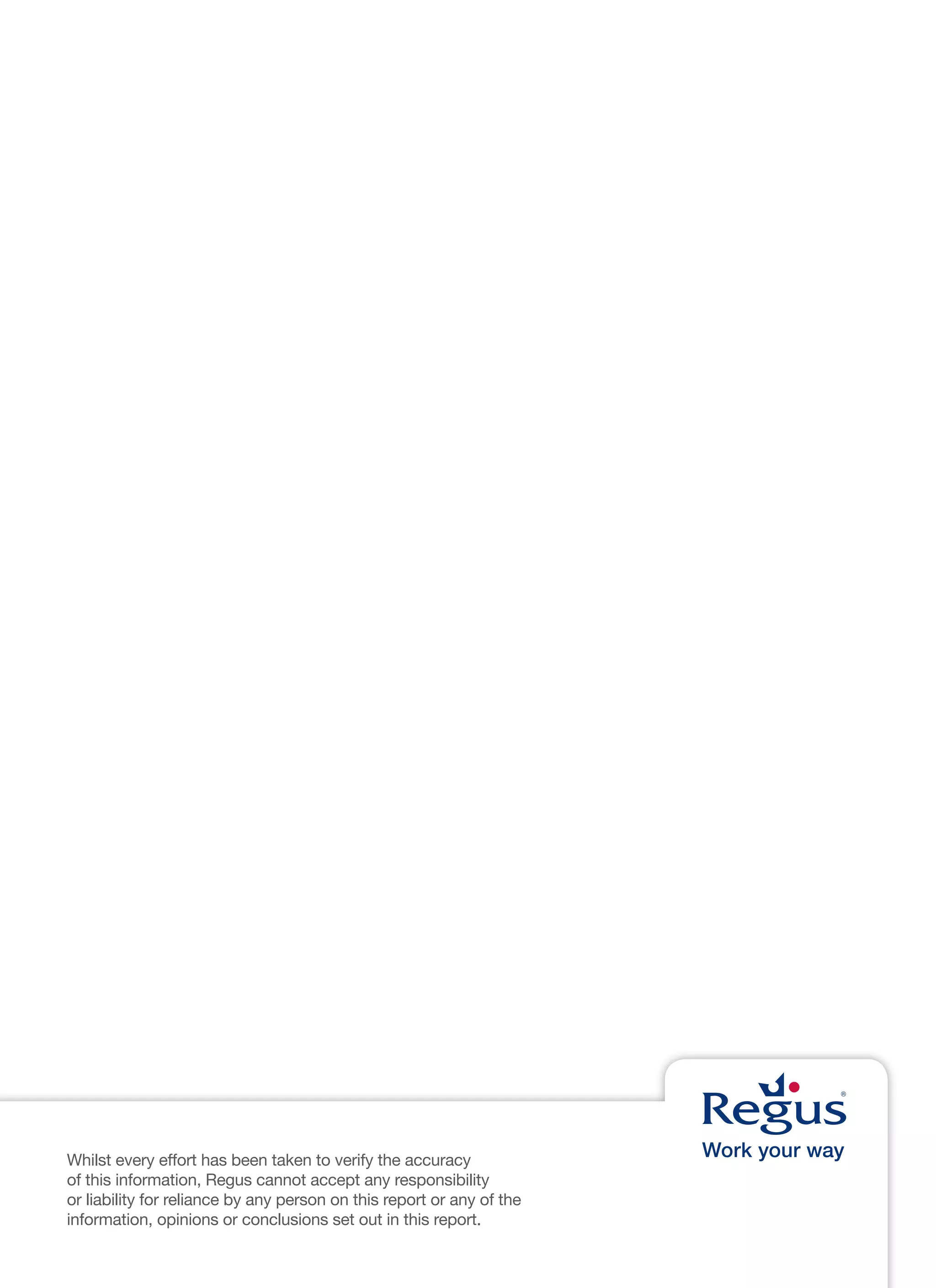 Whilst every effort has been taken to verify the accuracy
of this information, Regus cannot accept any responsibility
or liability for reliance by any person on this report or any of the
information, opinions or conclusions set out in this report.
 