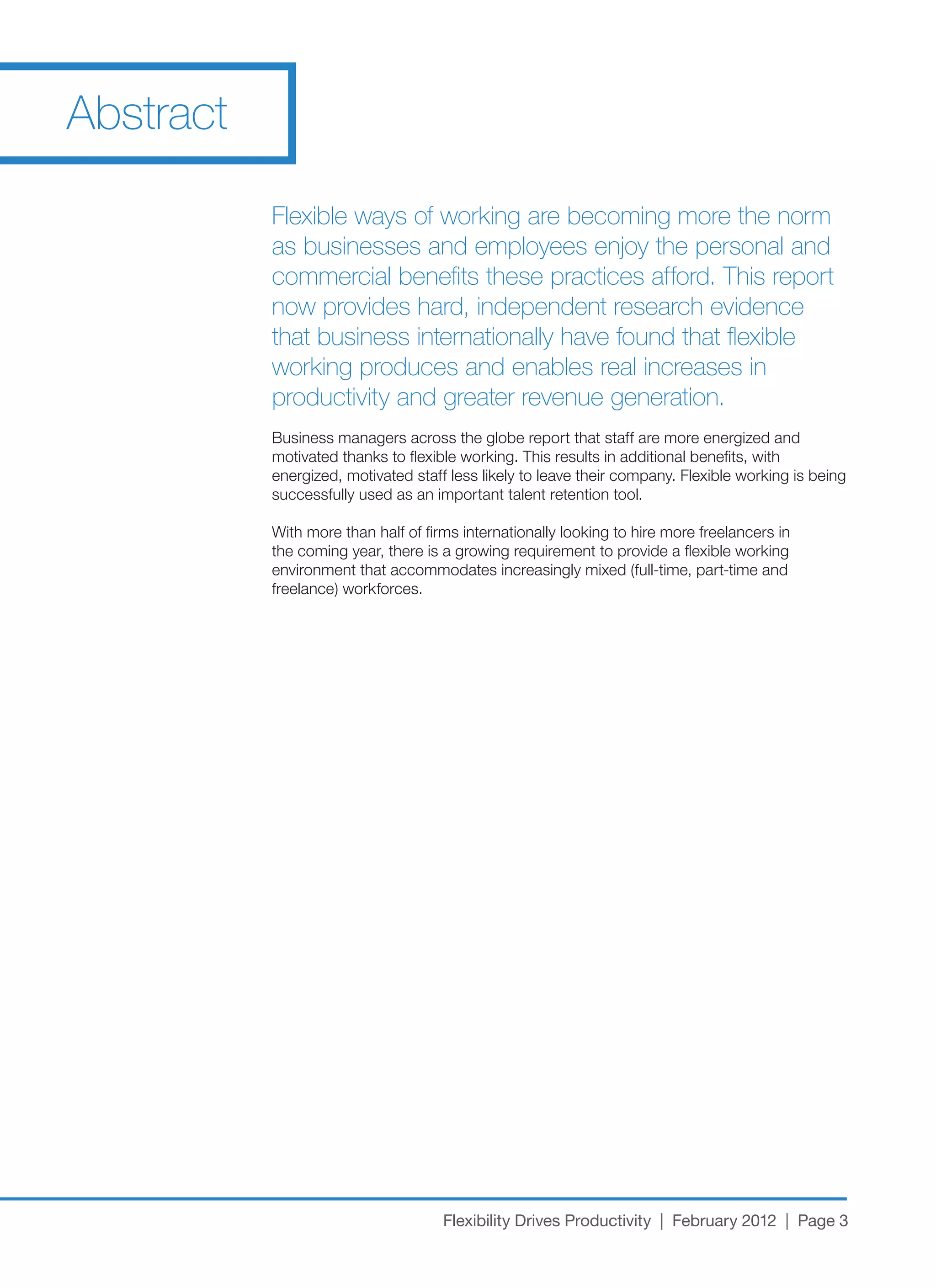 Abstract

           Flexible ways of working are becoming more the norm
           as businesses and employees enjoy the personal and
           commercial benefits these practices afford. This report
           now provides hard, independent research evidence
           that business internationally have found that flexible
           working produces and enables real increases in
           productivity and greater revenue generation.
           Business managers across the globe report that staff are more energized and
           motivated thanks to flexible working. This results in additional benefits, with
           energized, motivated staff less likely to leave their company. Flexible working is being
           successfully used as an important talent retention tool.

           With more than half of firms internationally looking to hire more freelancers in
           the coming year, there is a growing requirement to provide a flexible working
           environment that accommodates increasingly mixed (full-time, part-time and
           freelance) workforces.




                                     Flexibility Drives Productivity | February 2012 | Page 3
 