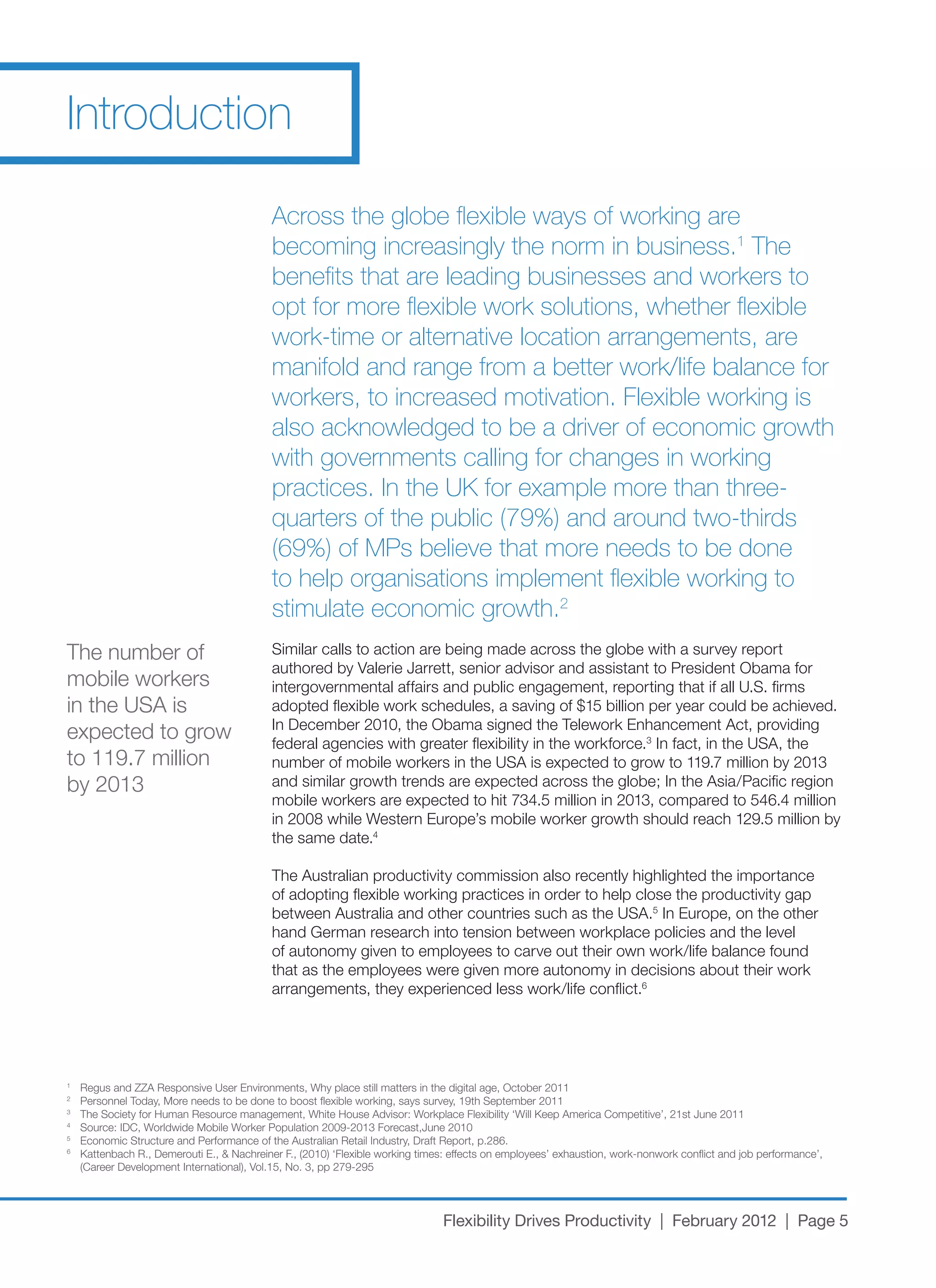 Introduction

                                            Across the globe flexible ways of working are
                                            becoming increasingly the norm in business.1 The
                                            benefits that are leading businesses and workers to
                                            opt for more flexible work solutions, whether flexible
                                            work-time or alternative location arrangements, are
                                            manifold and range from a better work/life balance for
                                            workers, to increased motivation. Flexible working is
                                            also acknowledged to be a driver of economic growth
                                            with governments calling for changes in working
                                            practices. In the UK for example more than three-
                                            quarters of the public (79%) and around two-thirds
                                            (69%) of MPs believe that more needs to be done
                                            to help organisations implement flexible working to
                                            stimulate economic growth.2
The number of                               Similar	calls	to	action	are	being	made	across	the	globe	with	a	survey	report	
                                            authored by Valerie Jarrett, senior advisor and assistant to President Obama for
mobile workers                              intergovernmental	affairs	and	public	engagement,	reporting	that	if	all	U.S.	firms	
in	the	USA	is	                              adopted	flexible	work	schedules,	a	saving	of	$15	billion	per	year	could	be	achieved.	
                                            In	December	2010,	the	Obama	signed	the	Telework	Enhancement	Act,	providing	
expected to grow                            federal agencies with greater flexibility in the workforce.3	In	fact,	in	the	USA,	the	
to	119.7	million	                           number	of	mobile	workers	in	the	USA	is	expected	to	grow	to	119.7	million	by	2013	
by	2013                                     and	similar	growth	trends	are	expected	across	the	globe;	In	the	Asia/Pacific	region	
                                            mobile	workers	are	expected	to	hit	734.5	million	in	2013,	compared	to	546.4	million	
                                            in	2008	while	Western	Europe’s	mobile	worker	growth	should	reach	129.5	million	by	
                                            the same date.4

                                            The	Australian	productivity	commission	also	recently	highlighted	the	importance	
                                            of adopting flexible working practices in order to help close the productivity gap
                                            between	Australia	and	other	countries	such	as	the	USA.5	In	Europe,	on	the	other	
                                            hand German research into tension between workplace policies and the level
                                            of	autonomy	given	to	employees	to	carve	out	their	own	work/life	balance	found	
                                            that as the employees were given more autonomy in decisions about their work
                                            arrangements,	they	experienced	less	work/life	conflict.6




1
    Regus	and	ZZA	Responsive	User	Environments,	Why	place	still	matters	in	the	digital	age,	October	2011
2
    Personnel	Today,	More	needs	to	be	done	to	boost	flexible	working,	says	survey,	19th	September	2011
3
    The	Society	for	Human	Resource	management,	White	House	Advisor:	Workplace	Flexibility	‘Will	Keep	America	Competitive’,	21st	June	2011
4
    Source:	IDC,	Worldwide	Mobile	Worker	Population	2009-2013	Forecast,June	2010
5
    Economic	Structure	and	Performance	of	the	Australian	Retail	Industry,	Draft	Report,	p.286.
6
    Kattenbach	R.,	Demerouti	E.,	&	Nachreiner	F.,	(2010)	‘Flexible	working	times:	effects	on	employees’	exhaustion,	work-nonwork	conflict	and	job	performance’,	
    (Career	Development	International),	Vol.15,	No.	3,	pp	279-295




                                                                               Flexibility Drives Productivity | February 2012 | Page 5
 