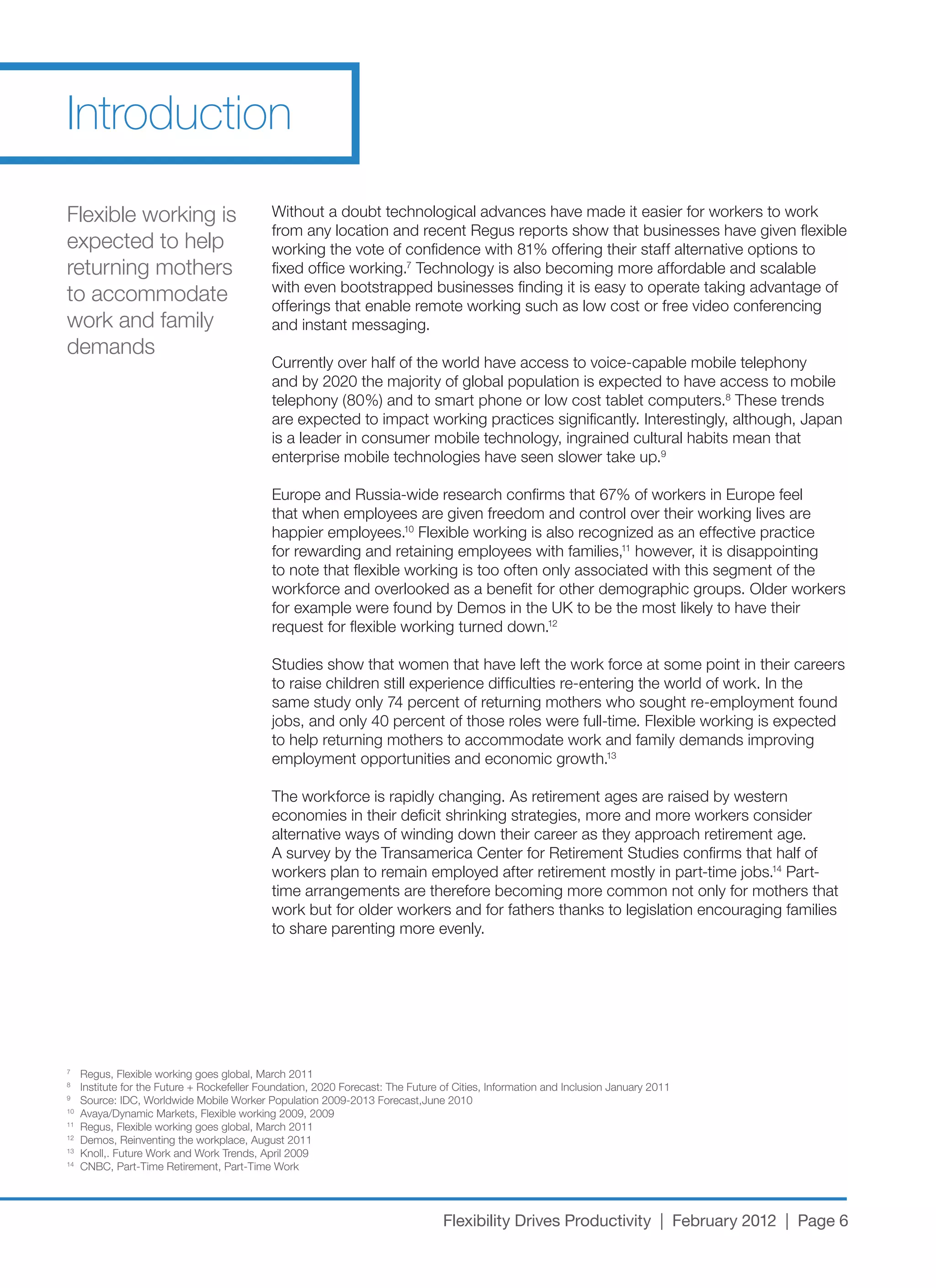 Introduction
Flexible working is                          Without a doubt technological advances have made it easier for workers to work
                                             from any location and recent Regus reports show that businesses have given flexible
expected to help                             working	the	vote	of	confidence	with	81%	offering	their	staff	alternative	options	to	
returning mothers                            fixed office working.7 Technology is also becoming more affordable and scalable
                                             with even bootstrapped businesses finding it is easy to operate taking advantage of
to accommodate                               offerings that enable remote working such as low cost or free video conferencing
work and family                              and instant messaging.
demands
                                             Currently	over	half	of	the	world	have	access	to	voice-capable	mobile	telephony	
                                             and	by	2020	the	majority	of	global	population	is	expected	to	have	access	to	mobile	
                                             telephony	(80%)	and	to	smart	phone	or	low	cost	tablet	computers.8 These trends
                                             are	expected	to	impact	working	practices	significantly.	Interestingly,	although,	Japan	
                                             is a leader in consumer mobile technology, ingrained cultural habits mean that
                                             enterprise mobile technologies have seen slower take up.9

                                             Europe	and	Russia-wide	research	confirms	that	67%	of	workers	in	Europe	feel	
                                             that when employees are given freedom and control over their working lives are
                                             happier employees.10 Flexible working is also recognized as an effective practice
                                             for rewarding and retaining employees with families,11 however, it is disappointing
                                             to note that flexible working is too often only associated with this segment of the
                                             workforce and overlooked as a benefit for other demographic groups. Older workers
                                             for	example	were	found	by	Demos	in	the	UK	to	be	the	most	likely	to	have	their	
                                             request for flexible working turned down.12

                                             Studies	show	that	women	that	have	left	the	work	force	at	some	point	in	their	careers	
                                             to	raise	children	still	experience	difficulties	re-entering	the	world	of	work.	In	the	
                                             same	study	only	74	percent	of	returning	mothers	who	sought	re-employment	found	
                                             jobs,	and	only	40	percent	of	those	roles	were	full-time.	Flexible	working	is	expected	
                                             to help returning mothers to accommodate work and family demands improving
                                             employment opportunities and economic growth.13

                                             The	workforce	is	rapidly	changing.	As	retirement	ages	are	raised	by	western	
                                             economies in their deficit shrinking strategies, more and more workers consider
                                             alternative ways of winding down their career as they approach retirement age.
                                             A	survey	by	the	Transamerica	Center	for	Retirement	Studies	confirms	that	half	of	
                                             workers	plan	to	remain	employed	after	retirement	mostly	in	part-time	jobs.14 Part-
                                             time arrangements are therefore becoming more common not only for mothers that
                                             work but for older workers and for fathers thanks to legislation encouraging families
                                             to share parenting more evenly.




7
     Regus,	Flexible	working	goes	global,	March	2011
8
     Institute	for	the	Future	+	Rockefeller	Foundation,	2020	Forecast:	The	Future	of	Cities,	Information	and	Inclusion	January	2011
9
     Source:	IDC,	Worldwide	Mobile	Worker	Population	2009-2013	Forecast,June	2010
10
     Avaya/Dynamic	Markets,	Flexible	working	2009,	2009
11
     Regus,	Flexible	working	goes	global,	March	2011
12
     Demos,	Reinventing	the	workplace,	August	2011
13
     Knoll,.	Future	Work	and	Work	Trends,	April	2009
14
     CNBC,	Part-Time	Retirement,	Part-Time	Work




                                                                                  Flexibility Drives Productivity | February 2012 | Page 6
 