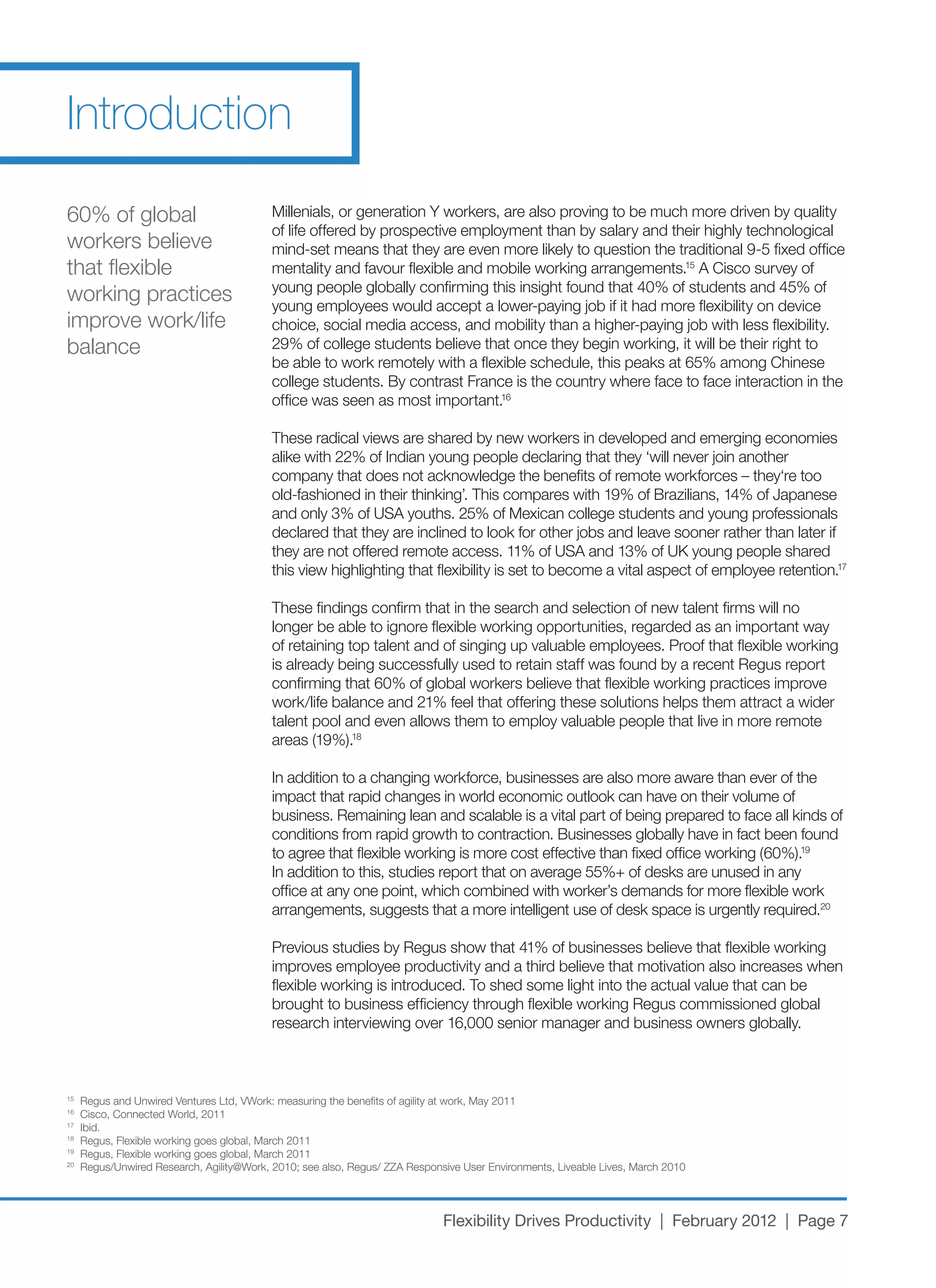 Introduction
60%	of	global	                             Millenials,	or	generation	Y	workers,	are	also	proving	to	be	much	more	driven	by	quality	
                                           of life offered by prospective employment than by salary and their highly technological
workers believe                            mind-set	means	that	they	are	even	more	likely	to	question	the	traditional	9-5	fixed	office	
that flexible                              mentality and favour flexible and mobile working arrangements.15	A	Cisco	survey	of	
                                           young	people	globally	confirming	this	insight	found	that	40%	of	students	and	45%	of	
working practices                          young	employees	would	accept	a	lower-paying	job	if	it	had	more	flexibility	on	device	
improve	work/life	                         choice,	social	media	access,	and	mobility	than	a	higher-paying	job	with	less	flexibility.	
balance                                    29%	of	college	students	believe	that	once	they	begin	working,	it	will	be	their	right	to	
                                           be	able	to	work	remotely	with	a	flexible	schedule,	this	peaks	at	65%	among	Chinese	
                                           college students. By contrast France is the country where face to face interaction in the
                                           office was seen as most important.16

                                           These radical views are shared by new workers in developed and emerging economies
                                           alike	with	22%	of	Indian	young	people	declaring	that	they	‘will	never	join	another	
                                           company	that	does	not	acknowledge	the	benefits	of	remote	workforces	–	they‘re	too	
                                           old-fashioned	in	their	thinking’.	This	compares	with	19%	of	Brazilians,	14%	of	Japanese	
                                           and	only	3%	of	USA	youths.	25%	of	Mexican	college	students	and	young	professionals	
                                           declared	that	they	are	inclined	to	look	for	other	jobs	and	leave	sooner	rather	than	later	if	
                                           they	are	not	offered	remote	access.	11%	of	USA	and	13%	of	UK	young	people	shared	
                                           this view highlighting that flexibility is set to become a vital aspect of employee retention.17

                                           These findings confirm that in the search and selection of new talent firms will no
                                           longer be able to ignore flexible working opportunities, regarded as an important way
                                           of retaining top talent and of singing up valuable employees. Proof that flexible working
                                           is already being successfully used to retain staff was found by a recent Regus report
                                           confirming	that	60%	of	global	workers	believe	that	flexible	working	practices	improve	
                                           work/life	balance	and	21%	feel	that	offering	these	solutions	helps	them	attract	a	wider	
                                           talent pool and even allows them to employ valuable people that live in more remote
                                           areas	(19%).18

                                           In	addition	to	a	changing	workforce,	businesses	are	also	more	aware	than	ever	of	the	
                                           impact that rapid changes in world economic outlook can have on their volume of
                                           business. Remaining lean and scalable is a vital part of being prepared to face all kinds of
                                           conditions from rapid growth to contraction. Businesses globally have in fact been found
                                           to	agree	that	flexible	working	is	more	cost	effective	than	fixed	office	working	(60%).19
                                           In	addition	to	this,	studies	report	that	on	average	55%+	of	desks	are	unused	in	any	
                                           office	at	any	one	point,	which	combined	with	worker’s	demands	for	more	flexible	work	
                                           arrangements, suggests that a more intelligent use of desk space is urgently required.20

                                           Previous	studies	by	Regus	show	that	41%	of	businesses	believe	that	flexible	working	
                                           improves employee productivity and a third believe that motivation also increases when
                                           flexible working is introduced. To shed some light into the actual value that can be
                                           brought to business efficiency through flexible working Regus commissioned global
                                           research	interviewing	over	16,000	senior	manager	and	business	owners	globally.



15
     Regus	and	Unwired	Ventures	Ltd,	VWork:	measuring	the	benefits	of	agility	at	work,	May	2011
16
     Cisco,	Connected	World,	2011
17
     Ibid.
18
     Regus,	Flexible	working	goes	global,	March	2011
19
     Regus,	Flexible	working	goes	global,	March	2011
20
     Regus/Unwired	Research,	Agility@Work,	2010;	see	also,	Regus/	ZZA	Responsive	User	Environments,	Liveable	Lives,	March	2010




                                                                             Flexibility Drives Productivity | February 2012 | Page 7
 