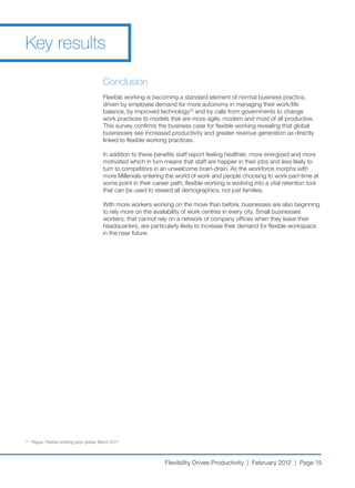 Key results

                                            Conclusion
                                            Flexible working is becoming a standard element of normal business practice,
                                            driven	by	employee	demand	for	more	autonomy	in	managing	their	work/life	
                                            balance, by improved technology23 and by calls from governments to change
                                            work practices to models that are more agile, modern and most of all productive.
                                            This survey confirms the business case for flexible working revealing that global
                                            businesses see increased productivity and greater revenue generation as directly
                                            linked to flexible working practices.

                                            In	addition	to	these	benefits	staff	report	feeling	healthier,	more	energized	and	more	
                                            motivated	which	in	turn	means	that	staff	are	happier	in	their	jobs	and	less	likely	to	
                                            turn	to	competitors	in	an	unwelcome	brain-drain.	As	the	workforce	morphs	with	
                                            more Millenials entering the world of work and people choosing to work part-time at
                                            some point in their career path, flexible working is evolving into a vital retention tool
                                            that	can	be	used	to	reward	all	demographics,	not	just	families.	

                                            With more workers working on the move than before, businesses are also beginning
                                            to	rely	more	on	the	availability	of	work	centres	in	every	city.	Small	businesses	
                                            workers, that cannot rely on a network of company offices when they leave their
                                            headquarters, are particularly likely to increase their demand for flexible workspace
                                            in the near future.




23
     	Regus,	Flexible	working	goes	global,	March	2011




                                                                     Flexibility Drives Productivity | February 2012 | Page 15
 