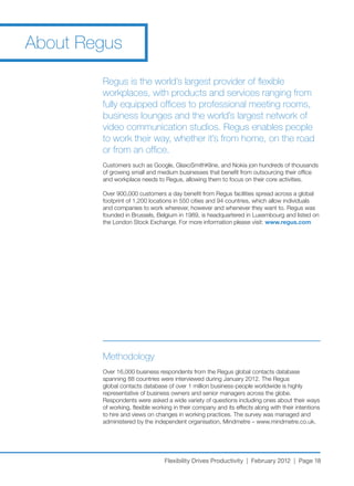 About Regus

        Regus is the world’s largest provider of flexible
        workplaces, with products and services ranging from
        fully equipped offices to professional meeting rooms,
        business lounges and the world’s largest network of
        video communication studios. Regus enables people
        to work their way, whether it’s from home, on the road
        or from an office.
        Customers	such	as	Google,	GlaxoSmithKline,	and	Nokia	join	hundreds	of	thousands	
        of growing small and medium businesses that benefit from outsourcing their office
        and workplace needs to Regus, allowing them to focus on their core activities.

        Over	900,000	customers	a	day	benefit	from	Regus	facilities	spread	across	a	global	
        footprint	of	1,200	locations	in	550	cities	and	94	countries,	which	allow	individuals	
        and companies to work wherever, however and whenever they want to. Regus was
        founded	in	Brussels,	Belgium	in	1989,	is	headquartered	in	Luxembourg	and	listed	on	
        the	London	Stock	Exchange.	For	more	information	please	visit:	www.regus.com




        Methodology
        Over	16,000	business	respondents	from	the	Regus	global	contacts	database	
        spanning	88	countries	were	interviewed	during	January	2012.	The	Regus	
        global	contacts	database	of	over	1	million	business-people	worldwide	is	highly	
        representative of business owners and senior managers across the globe.
        Respondents were asked a wide variety of questions including ones about their ways
        of working, flexible working in their company and its effects along with their intentions
        to hire and views on changes in working practices. The survey was managed and
        administered	by	the	independent	organisation,	Mindmetre	–	www.mindmetre.co.uk.	




                                 Flexibility Drives Productivity | February 2012 | Page 18
 