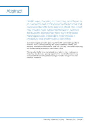 Abstract

           Flexible ways of working are becoming more the norm
           as businesses and employees enjoy the personal and
           commercial benefits these practices afford. This report
           now provides hard, independent research evidence
           that business internationally have found that flexible
           working produces and enables real increases in
           productivity and greater revenue generation.
           Business managers across the globe report that staff are more energized and
           motivated thanks to flexible working. This results in additional benefits, with
           energized, motivated staff less likely to leave their company. Flexible working is being
           successfully used as an important talent retention tool.

           With more than half of firms internationally looking to hire more freelancers in
           the coming year, there is a growing requirement to provide a flexible working
           environment that accommodates increasingly mixed (full-time, part-time and
           freelance) workforces.




                                     Flexibility Drives Productivity | February 2012 | Page 3
 