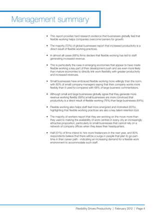 Management summary
        •	 This	report	provides	hard	research	evidence	that	businesses	globally	feel	that	
           flexible working helps companies overcome barriers for growth.

        •	 The	majority	(72%)	of	global	businesses	report	that	increased	productivity	is	a	
           direct result of flexible working practices.

        •	 In	almost	all	cases	(68%)	firms	declare	that	flexible	working	has	led	to	staff	
           generating increased revenue.

        •	 This	is	particularly	the	case	in	emerging	economies	that	appear	to	have	made	
           flexible working a key part of their development push and are even more likely
           than mature economies to directly link work flexibility with greater productivity
           and increased revenues.

        •	 Small	businesses	have	embraced	flexible	working	more	willingly	than	the	norm,	
           with	80%	of	small	company	managers	saying	that	their	company	works	more	
           flexibly	than	it	used	to	compared	with	68%	of	large	business	commentators.

        •	 Although	small	and	large	businesses	globally	agree	that	they	generate	more	
           revenue	working	flexibly	(69%)	small	businesses	are	more	convinced	that	
           productivity	is	a	direct	result	of	flexible	working	(76%)	than	large	businesses	(64%).

        •	 Flexible	working	also	helps	staff	feel	more	energized	and	motivated	(63%),	
           highlighting that flexible working practices are also a key talent-retention tool.

        •	 The	majority	of	workers	report	that	they	are	working	on	the	move	more	than	
           they used to making the availability of work centres in every city an increasingly
           attractive proposition, particularly to small businesses that cannot rely on a
           network of company offices when they leave their headquarters.

        •	 Half	(51%)	of	firms	intend	to	hire	more	freelancers	in	the	next	year,	and	80%	
           respondents believe that there will be a surge in people that plan to go part-
           time in their career path - indicating an increasing demand for a flexible work
           environment to accommodate such staff.




                                  Flexibility Drives Productivity | February 2012 | Page 4
 