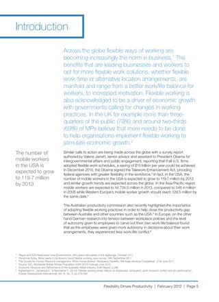 Introduction

                                            Across the globe flexible ways of working are
                                            becoming increasingly the norm in business.1 The
                                            benefits that are leading businesses and workers to
                                            opt for more flexible work solutions, whether flexible
                                            work-time or alternative location arrangements, are
                                            manifold and range from a better work/life balance for
                                            workers, to increased motivation. Flexible working is
                                            also acknowledged to be a driver of economic growth
                                            with governments calling for changes in working
                                            practices. In the UK for example more than three-
                                            quarters of the public (79%) and around two-thirds
                                            (69%) of MPs believe that more needs to be done
                                            to help organisations implement flexible working to
                                            stimulate economic growth.2
The number of                               Similar	calls	to	action	are	being	made	across	the	globe	with	a	survey	report	
                                            authored by Valerie Jarrett, senior advisor and assistant to President Obama for
mobile workers                              intergovernmental	affairs	and	public	engagement,	reporting	that	if	all	U.S.	firms	
in	the	USA	is	                              adopted	flexible	work	schedules,	a	saving	of	$15	billion	per	year	could	be	achieved.	
                                            In	December	2010,	the	Obama	signed	the	Telework	Enhancement	Act,	providing	
expected to grow                            federal agencies with greater flexibility in the workforce.3	In	fact,	in	the	USA,	the	
to	119.7	million	                           number	of	mobile	workers	in	the	USA	is	expected	to	grow	to	119.7	million	by	2013	
by	2013                                     and	similar	growth	trends	are	expected	across	the	globe;	In	the	Asia/Pacific	region	
                                            mobile	workers	are	expected	to	hit	734.5	million	in	2013,	compared	to	546.4	million	
                                            in	2008	while	Western	Europe’s	mobile	worker	growth	should	reach	129.5	million	by	
                                            the same date.4

                                            The	Australian	productivity	commission	also	recently	highlighted	the	importance	
                                            of adopting flexible working practices in order to help close the productivity gap
                                            between	Australia	and	other	countries	such	as	the	USA.5	In	Europe,	on	the	other	
                                            hand German research into tension between workplace policies and the level
                                            of	autonomy	given	to	employees	to	carve	out	their	own	work/life	balance	found	
                                            that as the employees were given more autonomy in decisions about their work
                                            arrangements,	they	experienced	less	work/life	conflict.6




1
    Regus	and	ZZA	Responsive	User	Environments,	Why	place	still	matters	in	the	digital	age,	October	2011
2
    Personnel	Today,	More	needs	to	be	done	to	boost	flexible	working,	says	survey,	19th	September	2011
3
    The	Society	for	Human	Resource	management,	White	House	Advisor:	Workplace	Flexibility	‘Will	Keep	America	Competitive’,	21st	June	2011
4
    Source:	IDC,	Worldwide	Mobile	Worker	Population	2009-2013	Forecast,June	2010
5
    Economic	Structure	and	Performance	of	the	Australian	Retail	Industry,	Draft	Report,	p.286.
6
    Kattenbach	R.,	Demerouti	E.,	&	Nachreiner	F.,	(2010)	‘Flexible	working	times:	effects	on	employees’	exhaustion,	work-nonwork	conflict	and	job	performance’,	
    (Career	Development	International),	Vol.15,	No.	3,	pp	279-295




                                                                               Flexibility Drives Productivity | February 2012 | Page 5
 