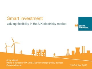 Smart investment
valuing flexibility in the UK electricity market
Amy Mount
Head of Greener UK unit & senior energy policy adviser
Green Alliance 13 October 2016
 
