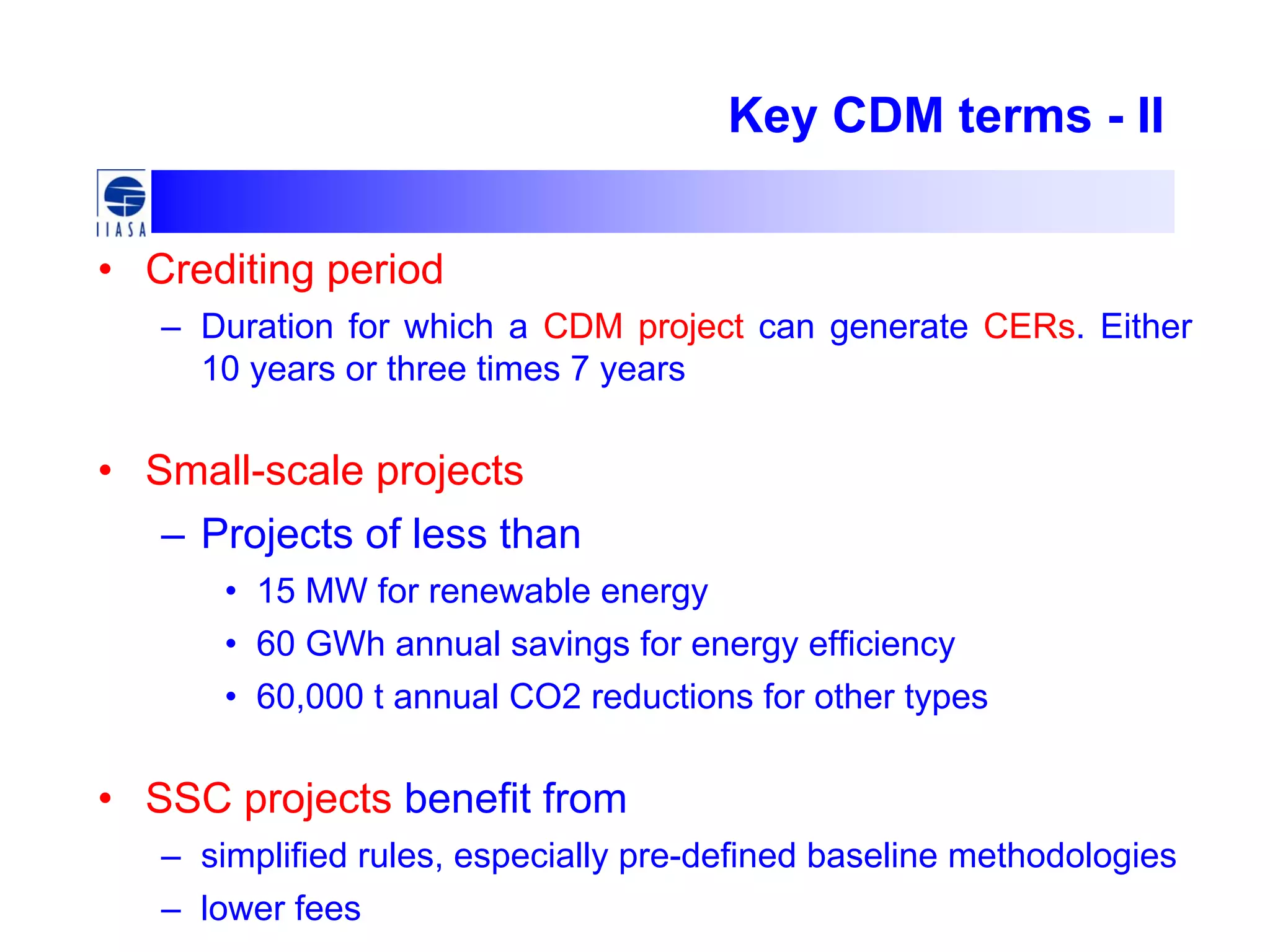 Key CDM terms - II
• Crediting period
– Duration for which a CDM project can generate CERs. Either
10 years or three times 7 years
• Small-scale projects
– Projects of less than
• 15 MW for renewable energy
• 60 GWh annual savings for energy efficiency
• 60,000 t annual CO2 reductions for other types
• SSC projects benefit from
– simplified rules, especially pre-defined baseline methodologies
– lower fees
 