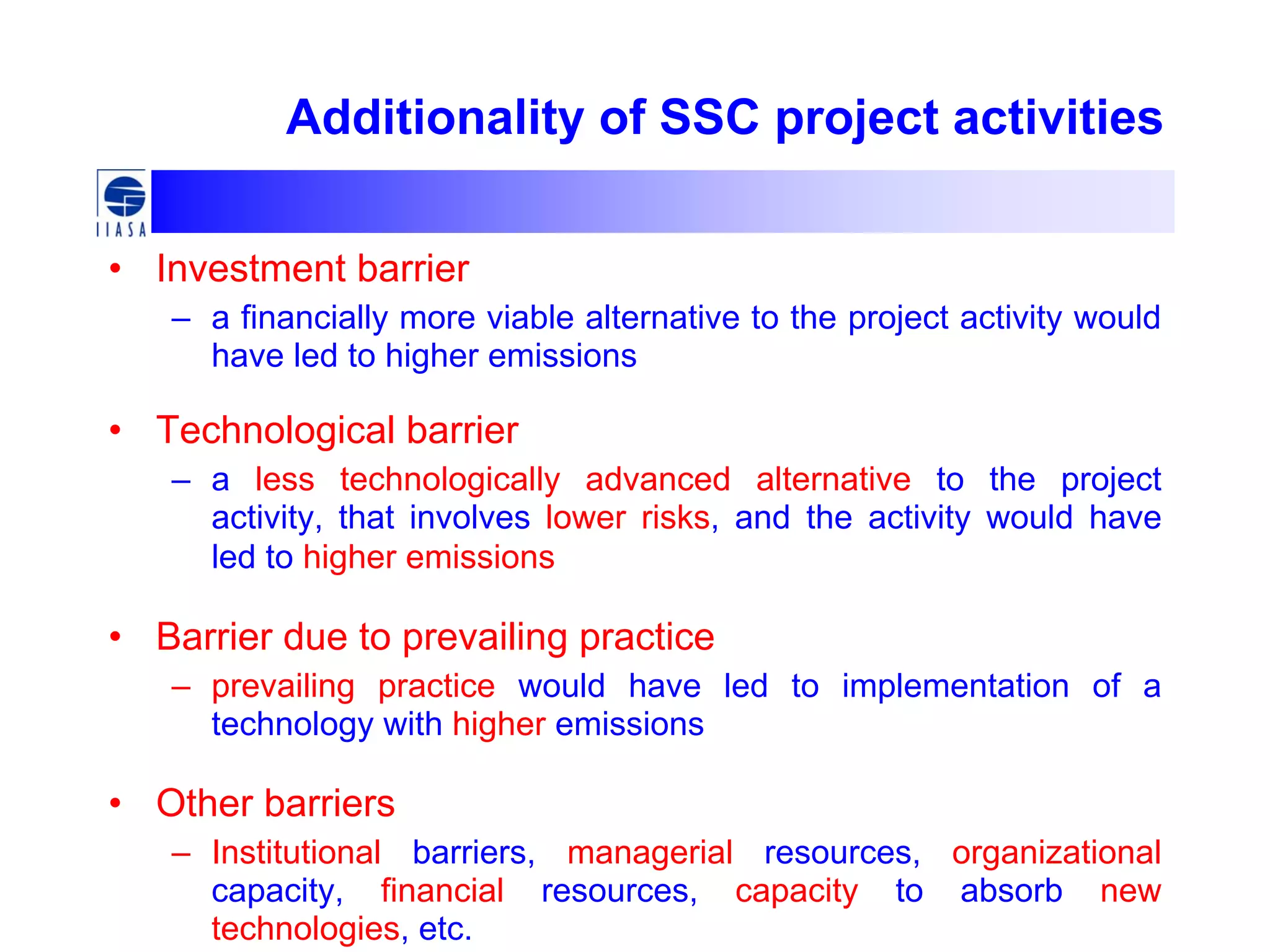 Additionality of SSC project activities
• Investment barrier
– a financially more viable alternative to the project activity would
have led to higher emissions
• Technological barrier
– a less technologically advanced alternative to the project
activity, that involves lower risks, and the activity would have
led to higher emissions
• Barrier due to prevailing practice
– prevailing practice would have led to implementation of a
technology with higher emissions
• Other barriers
– Institutional barriers, managerial resources, organizational
capacity, financial resources, capacity to absorb new
technologies, etc.
 