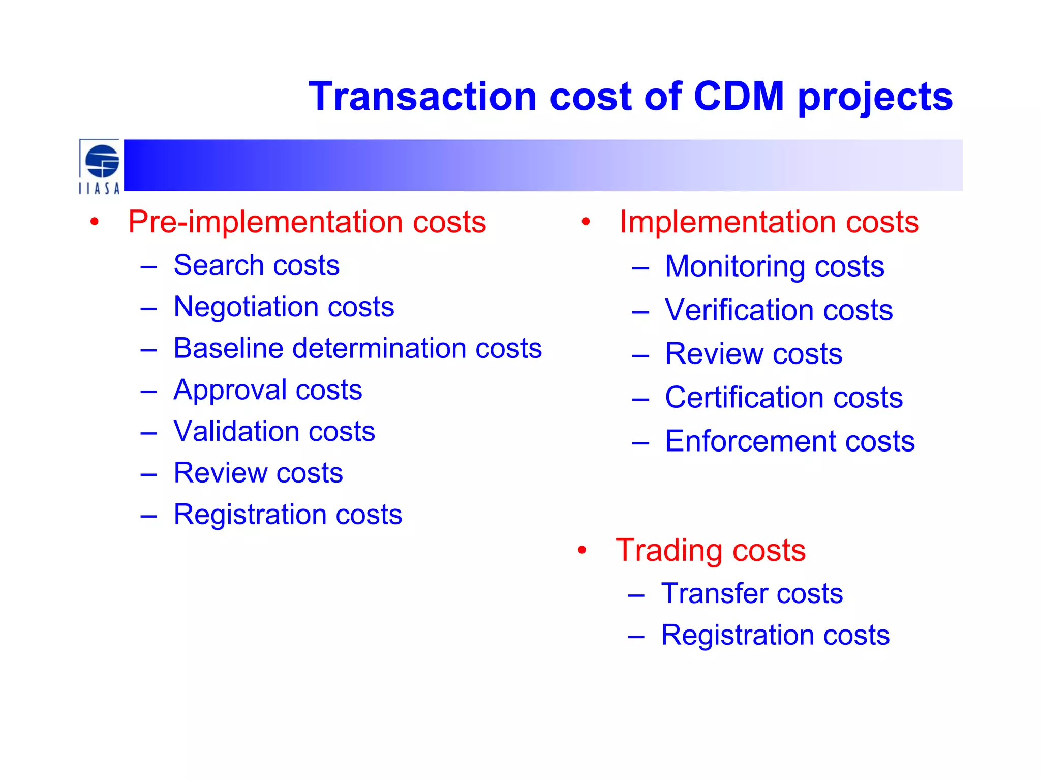 Transaction cost of CDM projects
• Pre-implementation costs
– Search costs
– Negotiation costs
– Baseline determination costs
– Approval costs
– Validation costs
– Review costs
– Registration costs
• Implementation costs
– Monitoring costs
– Verification costs
– Review costs
– Certification costs
– Enforcement costs
• Trading costs
– Transfer costs
– Registration costs
 
