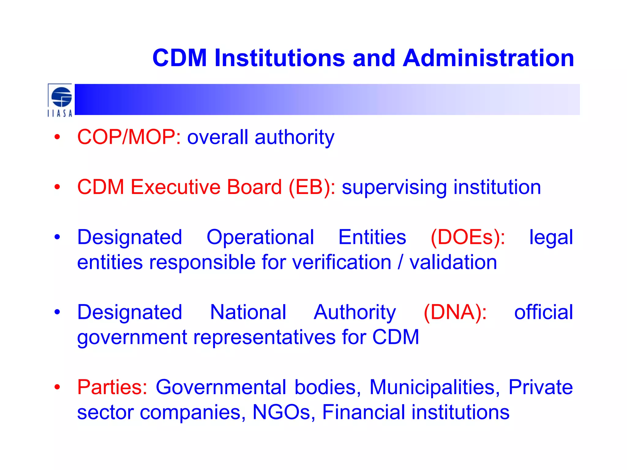 CDM Institutions and Administration
• COP/MOP: overall authority
• CDM Executive Board (EB): supervising institution
• Designated Operational Entities (DOEs): legal
entities responsible for verification / validation
• Designated National Authority (DNA): official
government representatives for CDM
• Parties: Governmental bodies, Municipalities, Private
sector companies, NGOs, Financial institutions
 