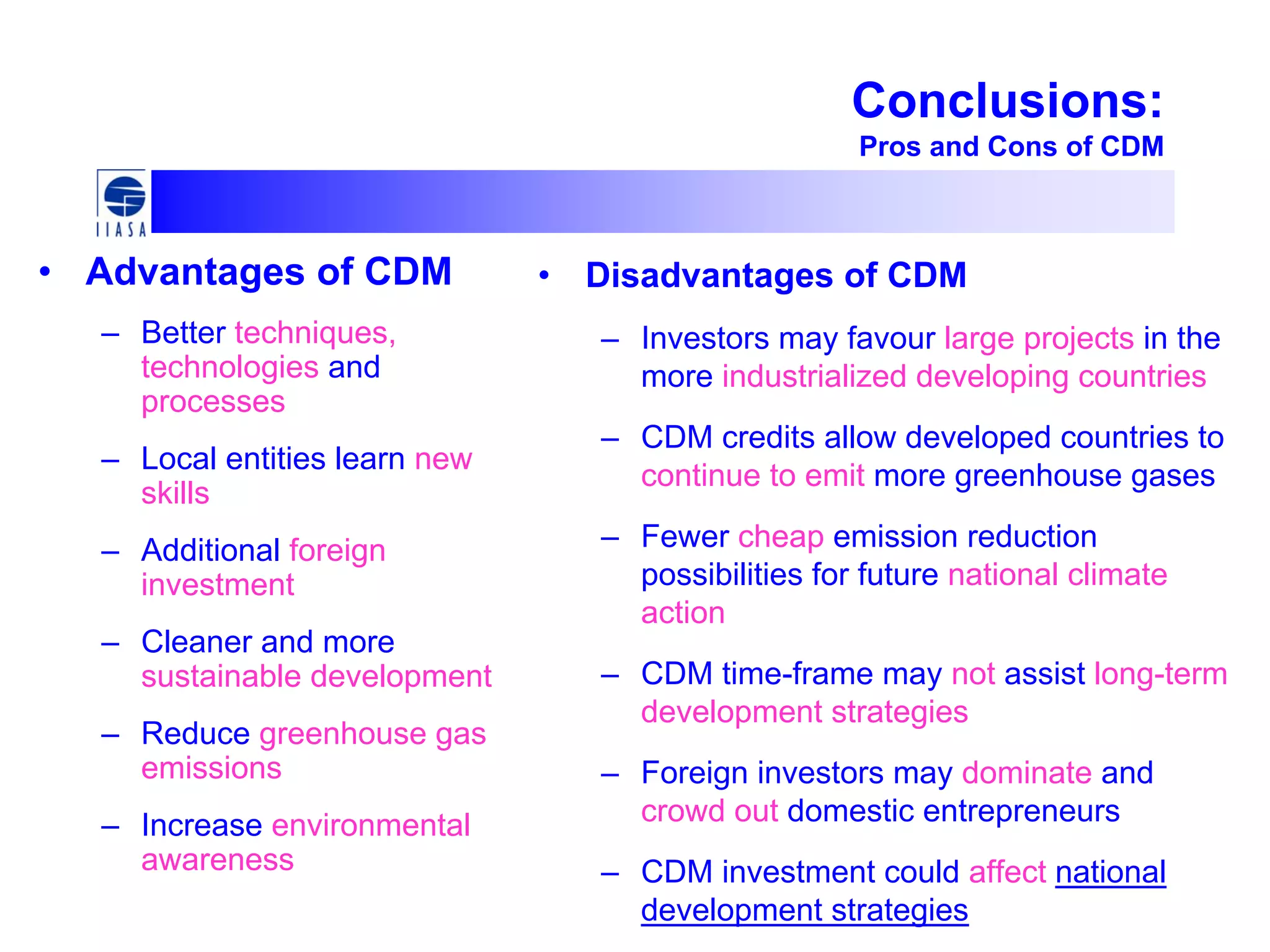 Conclusions:
Pros and Cons of CDM
• Advantages of CDM
– Better techniques,
technologies and
processes
– Local entities learn new
skills
– Additional foreign
investment
– Cleaner and more
sustainable development
– Reduce greenhouse gas
emissions
– Increase environmental
awareness
• Disadvantages of CDM
– Investors may favour large projects in the
more industrialized developing countries
– CDM credits allow developed countries to
continue to emit more greenhouse gases
– Fewer cheap emission reduction
possibilities for future national climate
action
– CDM time-frame may not assist long-term
development strategies
– Foreign investors may dominate and
crowd out domestic entrepreneurs
– CDM investment could affect national
development strategies
 