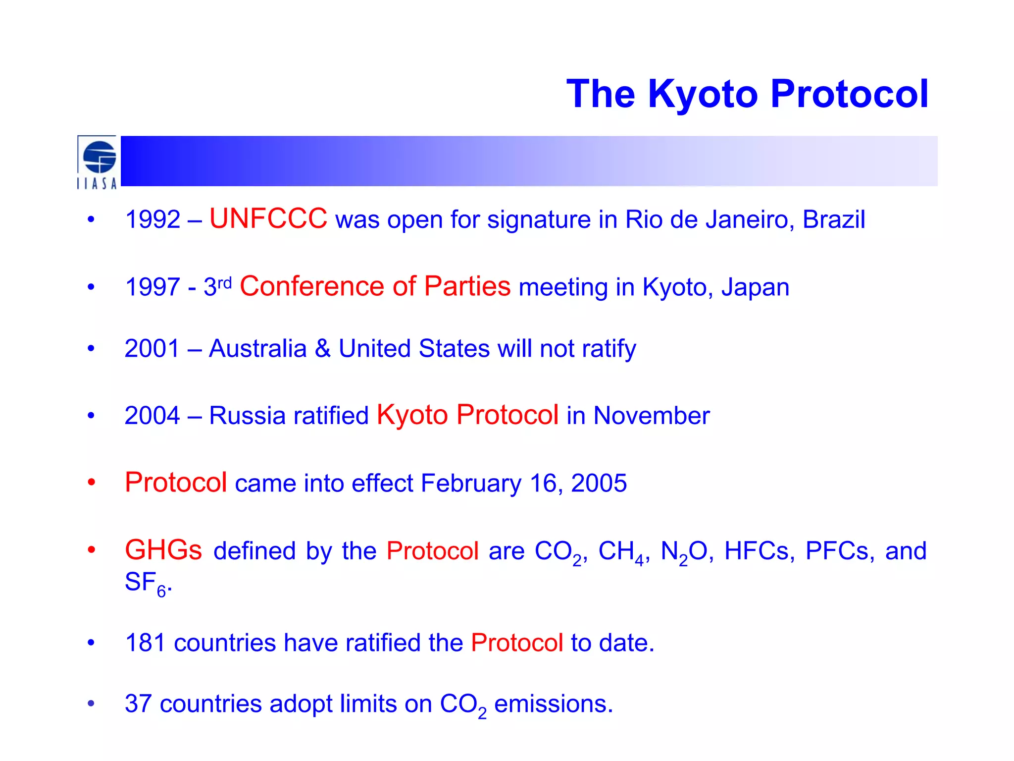 The Kyoto Protocol
• 1992 – UNFCCC was open for signature in Rio de Janeiro, Brazil
• 1997 - 3rd Conference of Parties meeting in Kyoto, Japan
• 2001 – Australia & United States will not ratify
• 2004 – Russia ratified Kyoto Protocol in November
• Protocol came into effect February 16, 2005
• GHGs defined by the Protocol are CO2, CH4, N2O, HFCs, PFCs, and
SF6.
• 181 countries have ratified the Protocol to date.
• 37 countries adopt limits on CO2 emissions.
 