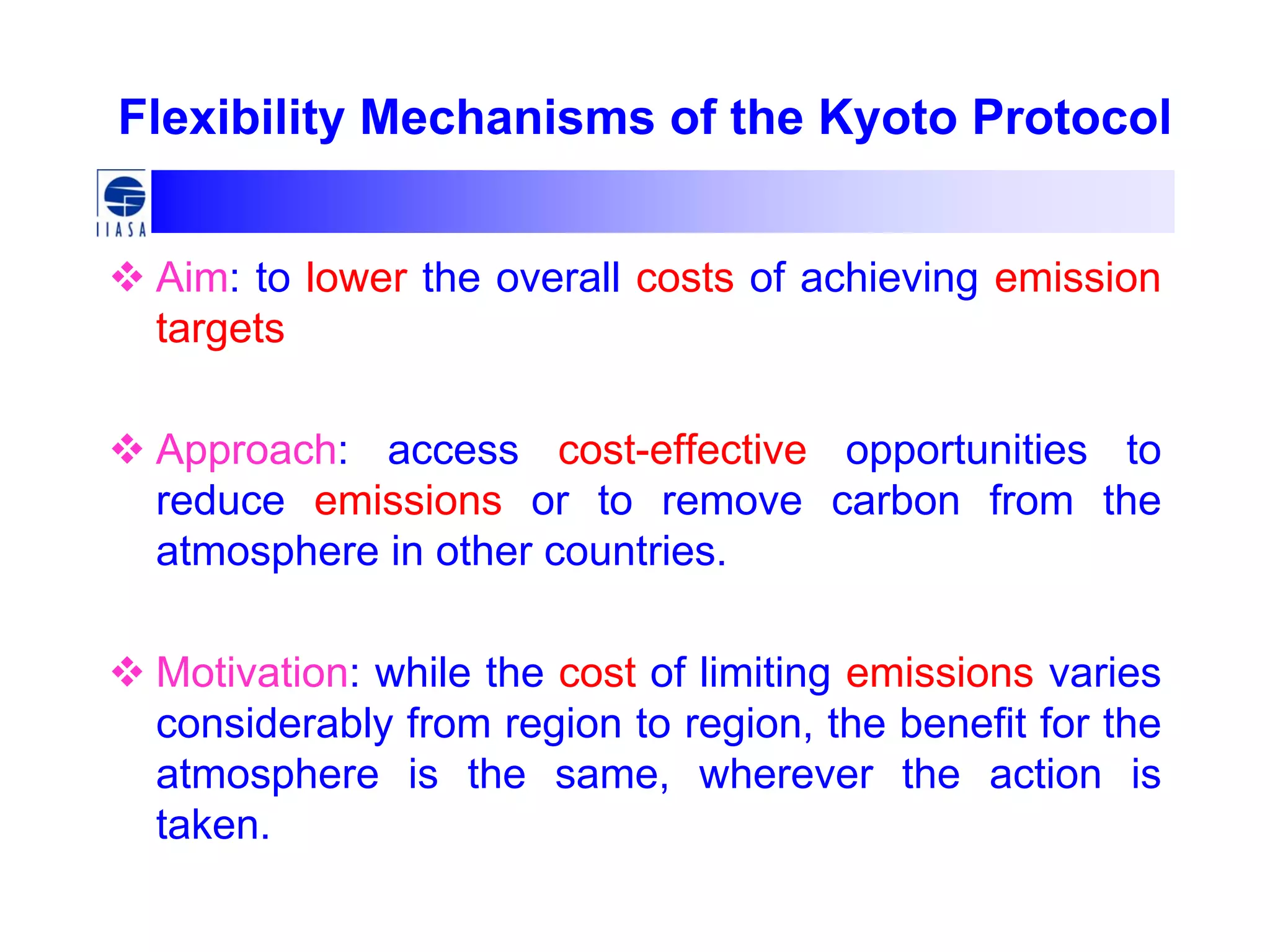 Flexibility Mechanisms of the Kyoto Protocol
Aim: to lower the overall costs of achieving emission
targets
Approach: access cost-effective opportunities to
reduce emissions or to remove carbon from the
atmosphere in other countries.
Motivation: while the cost of limiting emissions varies
considerably from region to region, the benefit for the
atmosphere is the same, wherever the action is
taken.
 